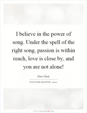 I believe in the power of song. Under the spell of the right song, passion is within reach, love is close by, and you are not alone! Picture Quote #1
