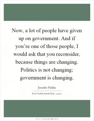 Now, a lot of people have given up on government. And if you’re one of those people, I would ask that you reconsider, because things are changing. Politics is not changing; government is changing Picture Quote #1