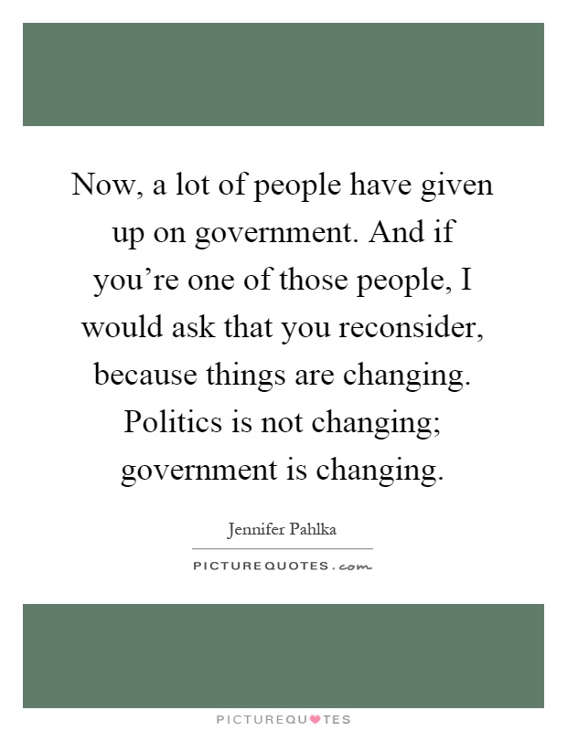 Now, a lot of people have given up on government. And if you're one of those people, I would ask that you reconsider, because things are changing. Politics is not changing; government is changing Picture Quote #1