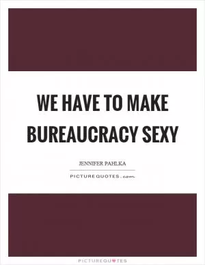We have to make bureaucracy sexy Picture Quote #1