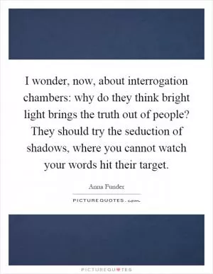I wonder, now, about interrogation chambers: why do they think bright light brings the truth out of people? They should try the seduction of shadows, where you cannot watch your words hit their target Picture Quote #1