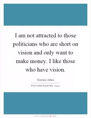 I am not attracted to those politicians who are short on vision and only want to make money. I like those who have vision Picture Quote #1