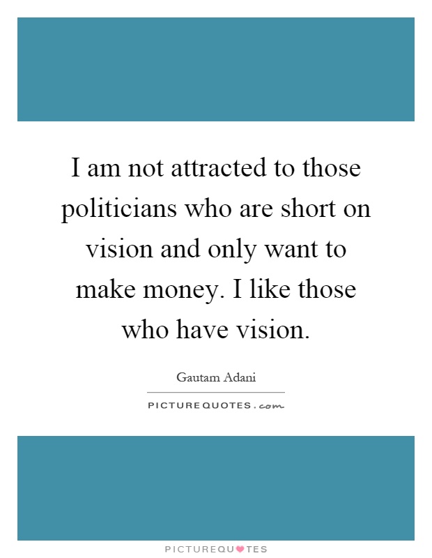 I am not attracted to those politicians who are short on vision and only want to make money. I like those who have vision Picture Quote #1