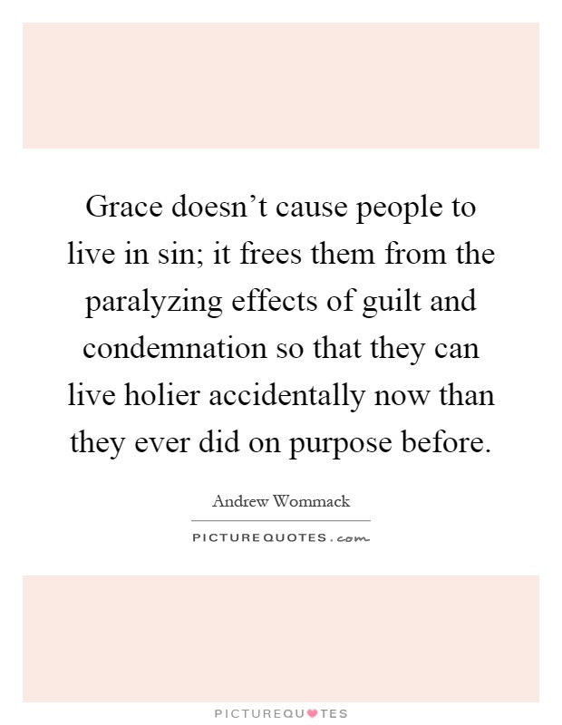 Grace doesn't cause people to live in sin; it frees them from the paralyzing effects of guilt and condemnation so that they can live holier accidentally now than they ever did on purpose before Picture Quote #1