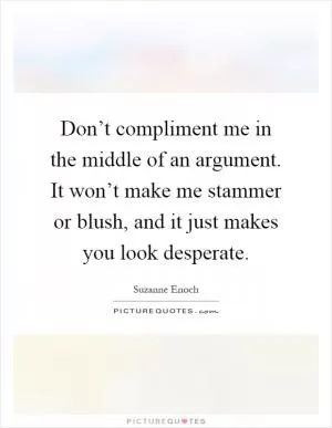 Don’t compliment me in the middle of an argument. It won’t make me stammer or blush, and it just makes you look desperate Picture Quote #1