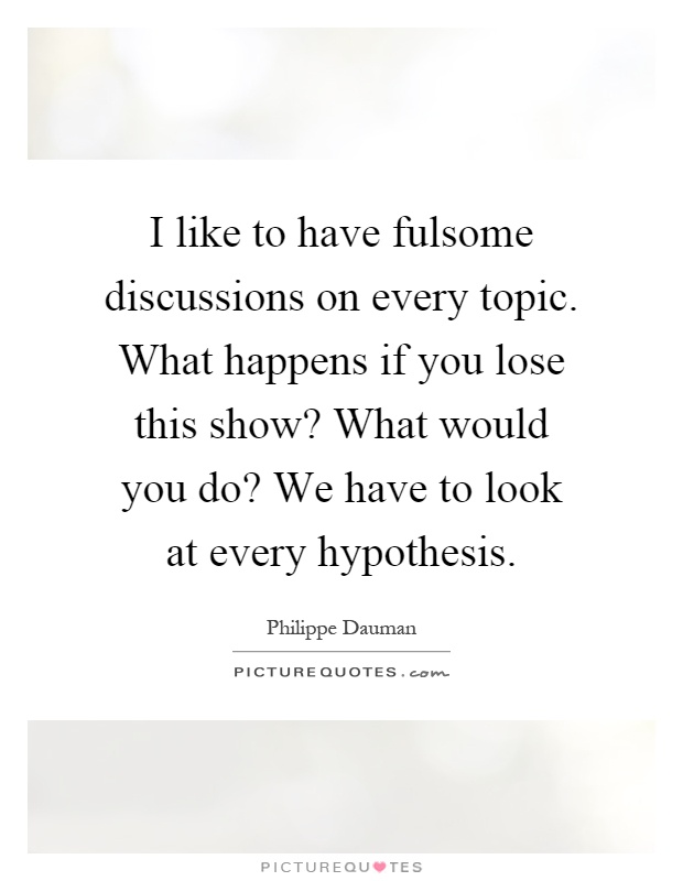 I like to have fulsome discussions on every topic. What happens if you lose this show? What would you do? We have to look at every hypothesis Picture Quote #1