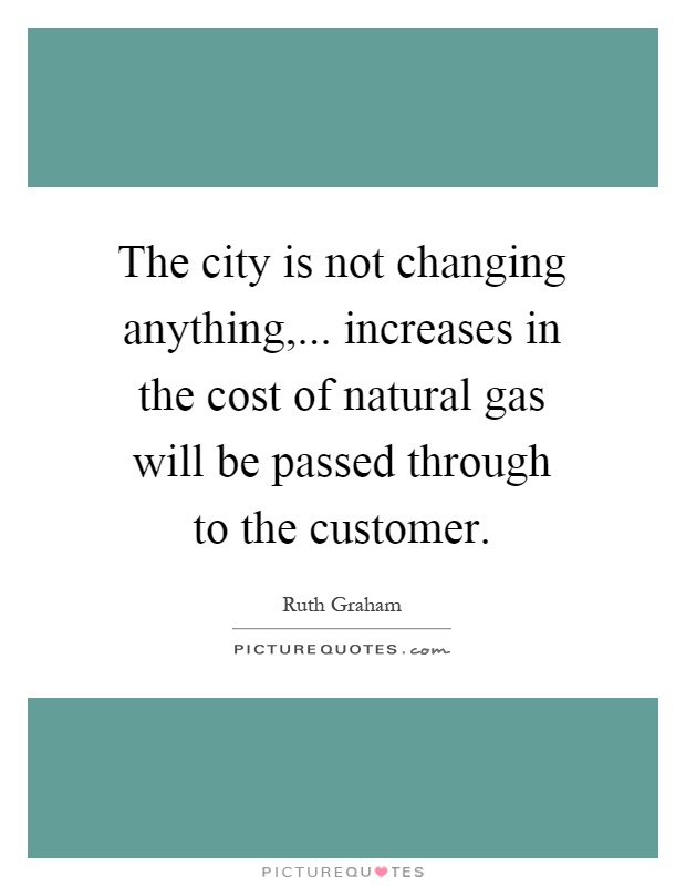 The city is not changing anything,... increases in the cost of natural gas will be passed through to the customer Picture Quote #1
