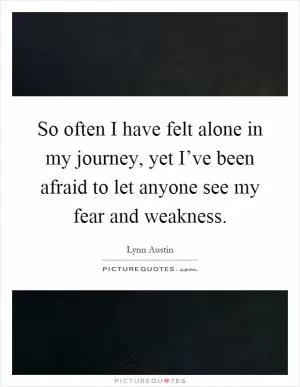 So often I have felt alone in my journey, yet I’ve been afraid to let anyone see my fear and weakness Picture Quote #1