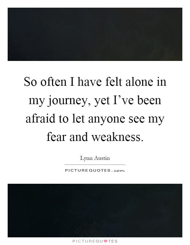 So often I have felt alone in my journey, yet I've been afraid to let anyone see my fear and weakness Picture Quote #1