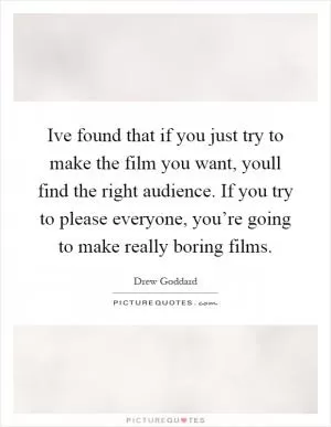 Ive found that if you just try to make the film you want, youll find the right audience. If you try to please everyone, you’re going to make really boring films Picture Quote #1