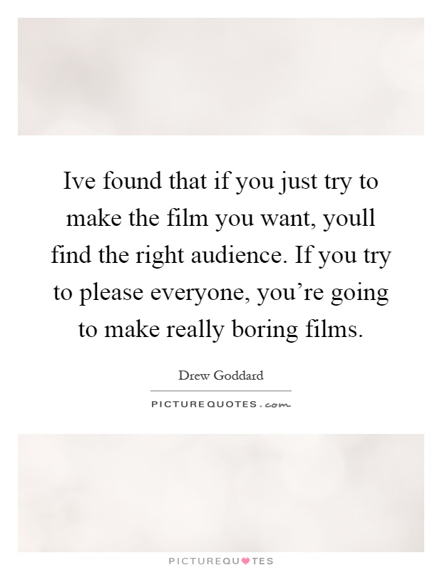 Ive found that if you just try to make the film you want, youll find the right audience. If you try to please everyone, you're going to make really boring films Picture Quote #1