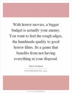 With horror movies, a bigger budget is actually your enemy. You want to feel the rough edges, the handmade quality to good horror films. Its a genre that benefits from not having everything at your disposal Picture Quote #1