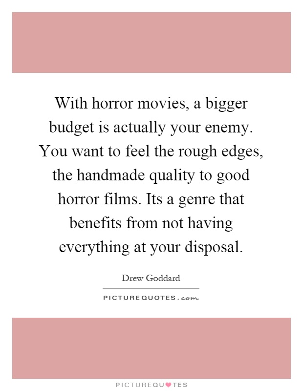 With horror movies, a bigger budget is actually your enemy. You want to feel the rough edges, the handmade quality to good horror films. Its a genre that benefits from not having everything at your disposal Picture Quote #1