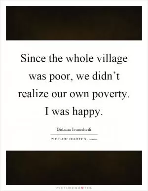 Since the whole village was poor, we didn’t realize our own poverty. I was happy Picture Quote #1