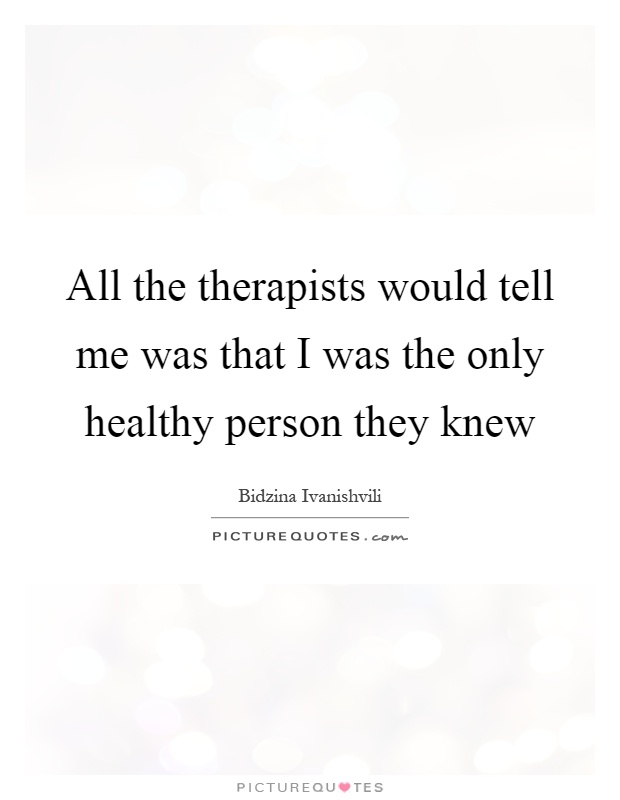 All the therapists would tell me was that I was the only healthy person they knew Picture Quote #1