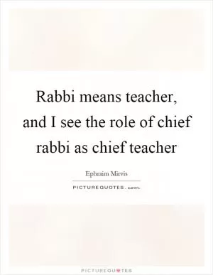 Rabbi means teacher, and I see the role of chief rabbi as chief teacher Picture Quote #1