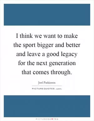 I think we want to make the sport bigger and better and leave a good legacy for the next generation that comes through Picture Quote #1