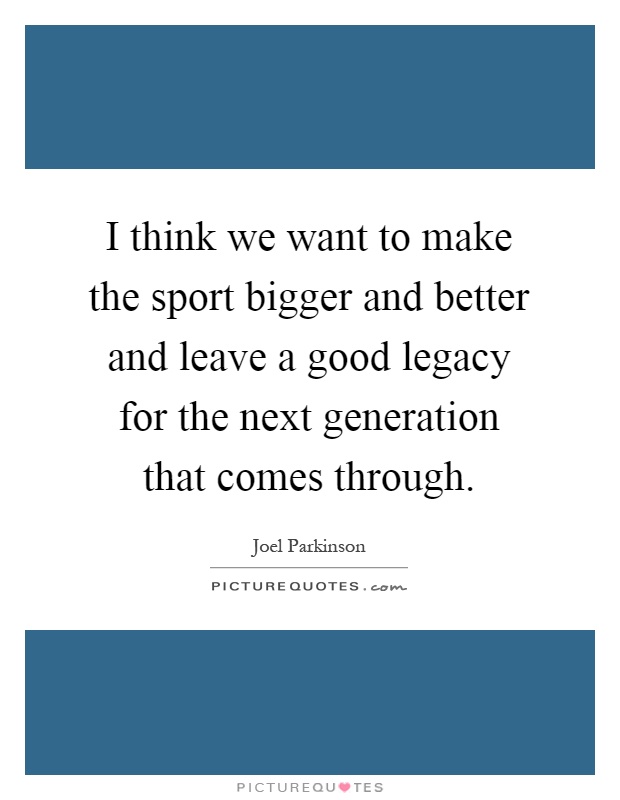 I think we want to make the sport bigger and better and leave a good legacy for the next generation that comes through Picture Quote #1