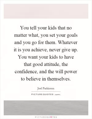 You tell your kids that no matter what, you set your goals and you go for them. Whatever it is you achieve, never give up. You want your kids to have that good attitude, the confidence, and the will power to believe in themselves Picture Quote #1