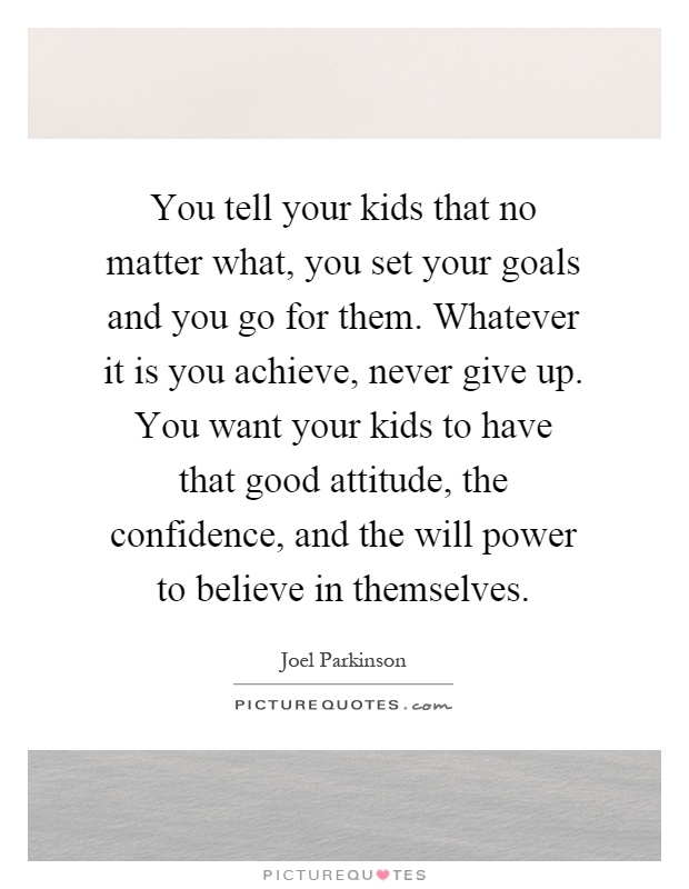 You tell your kids that no matter what, you set your goals and you go for them. Whatever it is you achieve, never give up. You want your kids to have that good attitude, the confidence, and the will power to believe in themselves Picture Quote #1
