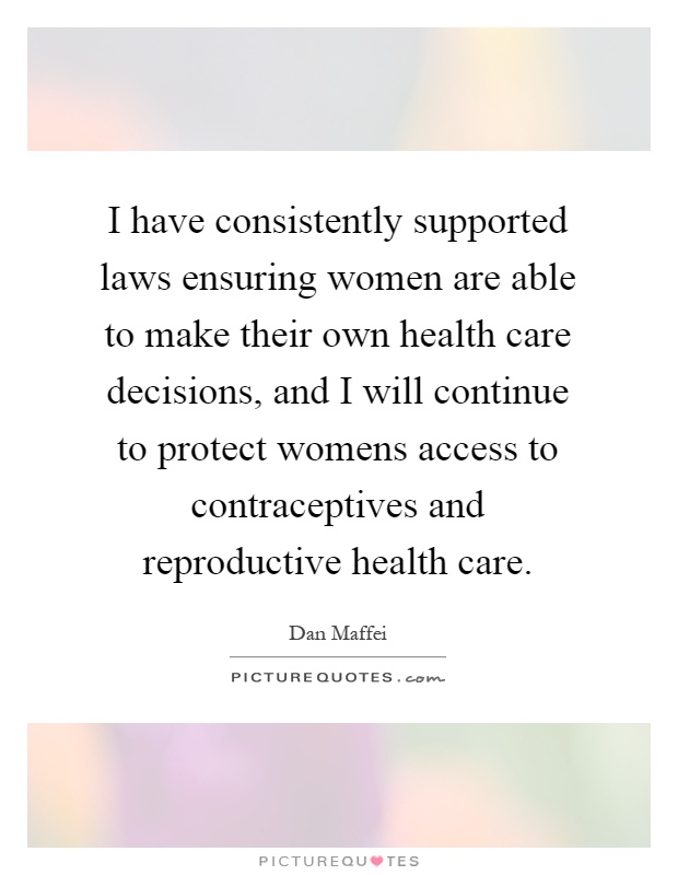 I have consistently supported laws ensuring women are able to make their own health care decisions, and I will continue to protect womens access to contraceptives and reproductive health care Picture Quote #1