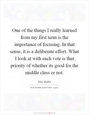 One of the things I really learned from my first term is the importance of focusing. In that sense, it is a deliberate effort. What I look at with each vote is that priority of whether its good for the middle class or not Picture Quote #1