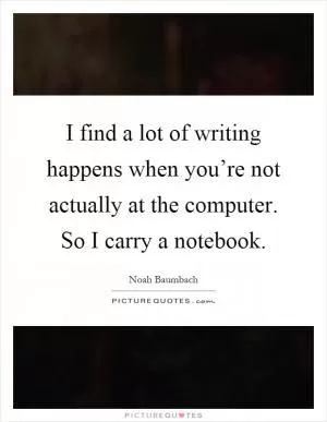 I find a lot of writing happens when you’re not actually at the computer. So I carry a notebook Picture Quote #1