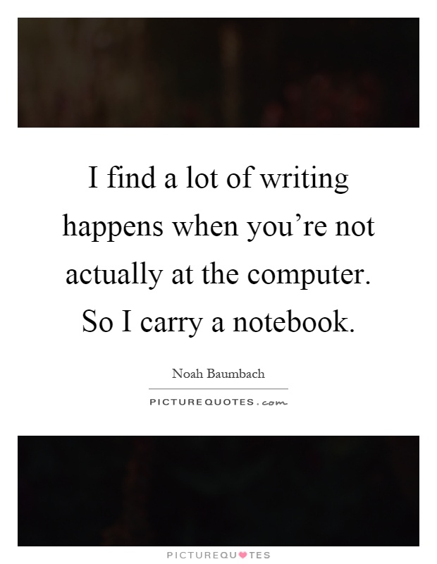 I find a lot of writing happens when you're not actually at the computer. So I carry a notebook Picture Quote #1