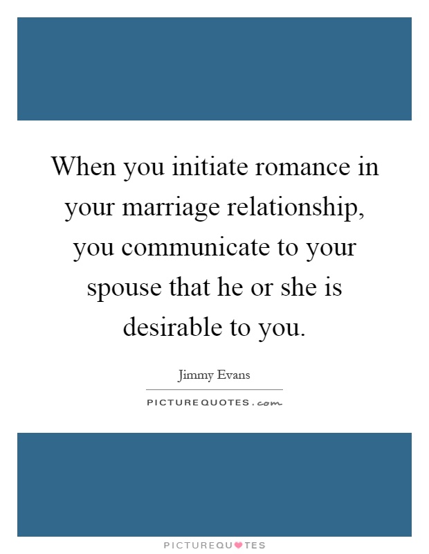 When you initiate romance in your marriage relationship, you communicate to your spouse that he or she is desirable to you Picture Quote #1