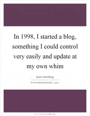 In 1998, I started a blog, something I could control very easily and update at my own whim Picture Quote #1