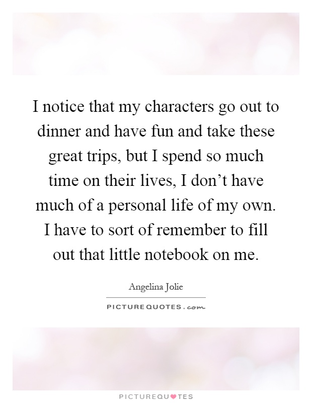 I notice that my characters go out to dinner and have fun and take these great trips, but I spend so much time on their lives, I don't have much of a personal life of my own. I have to sort of remember to fill out that little notebook on me Picture Quote #1