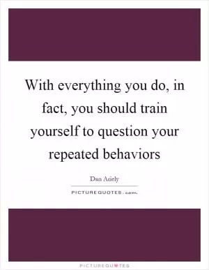 With everything you do, in fact, you should train yourself to question your repeated behaviors Picture Quote #1
