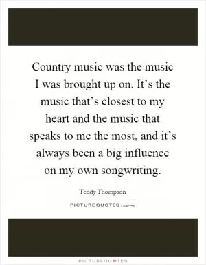 Country music was the music I was brought up on. It’s the music that’s closest to my heart and the music that speaks to me the most, and it’s always been a big influence on my own songwriting Picture Quote #1