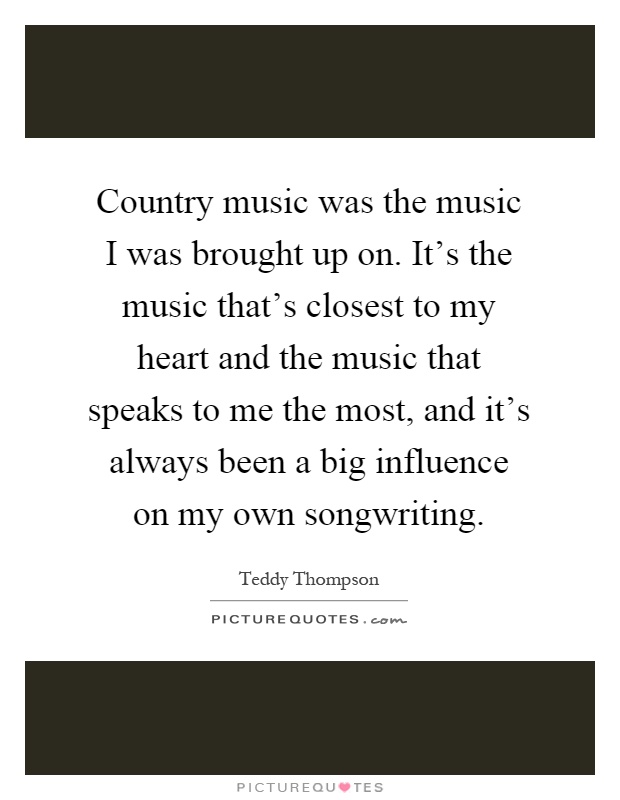 Country music was the music I was brought up on. It's the music that's closest to my heart and the music that speaks to me the most, and it's always been a big influence on my own songwriting Picture Quote #1