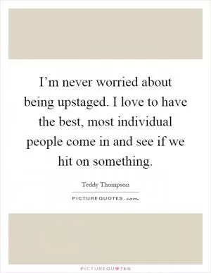 I’m never worried about being upstaged. I love to have the best, most individual people come in and see if we hit on something Picture Quote #1