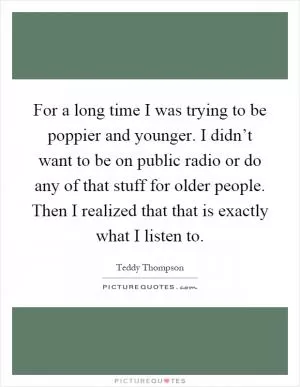 For a long time I was trying to be poppier and younger. I didn’t want to be on public radio or do any of that stuff for older people. Then I realized that that is exactly what I listen to Picture Quote #1