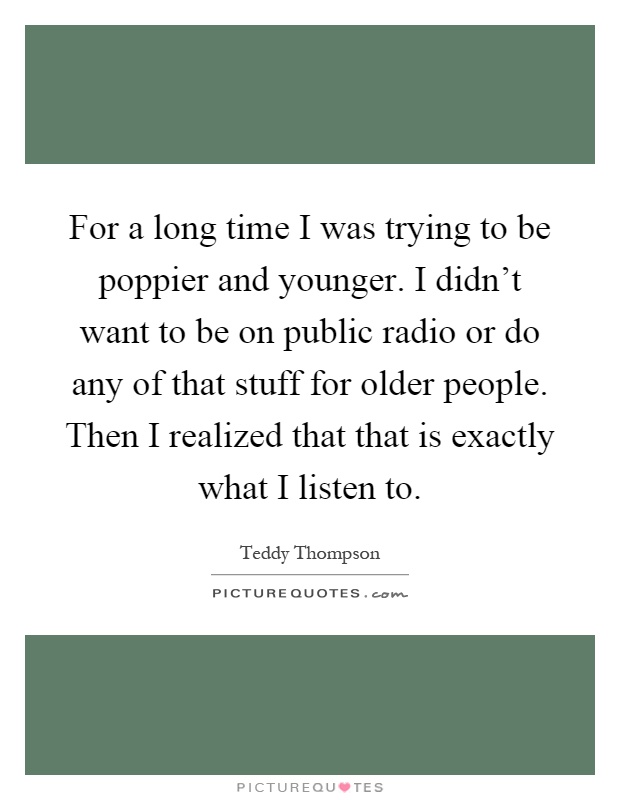 For a long time I was trying to be poppier and younger. I didn't want to be on public radio or do any of that stuff for older people. Then I realized that that is exactly what I listen to Picture Quote #1
