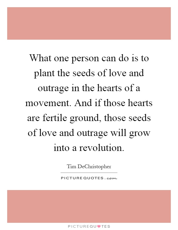 What one person can do is to plant the seeds of love and outrage in the hearts of a movement. And if those hearts are fertile ground, those seeds of love and outrage will grow into a revolution Picture Quote #1