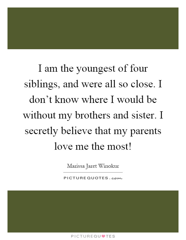 I am the youngest of four siblings, and were all so close. I don't know where I would be without my brothers and sister. I secretly believe that my parents love me the most! Picture Quote #1