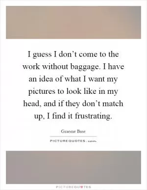 I guess I don’t come to the work without baggage. I have an idea of what I want my pictures to look like in my head, and if they don’t match up, I find it frustrating Picture Quote #1