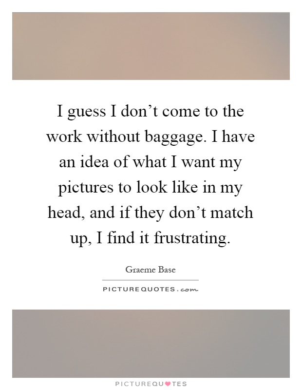 I guess I don't come to the work without baggage. I have an idea of what I want my pictures to look like in my head, and if they don't match up, I find it frustrating Picture Quote #1