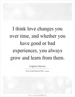 I think love changes you over time, and whether you have good or bad experiences, you always grow and learn from them Picture Quote #1