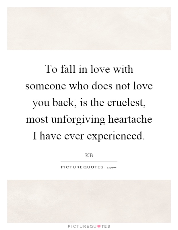 To fall in love with someone who does not love you back, is the cruelest, most unforgiving heartache I have ever experienced Picture Quote #1