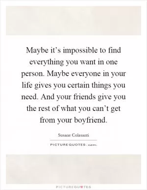 Maybe it’s impossible to find everything you want in one person. Maybe everyone in your life gives you certain things you need. And your friends give you the rest of what you can’t get from your boyfriend Picture Quote #1