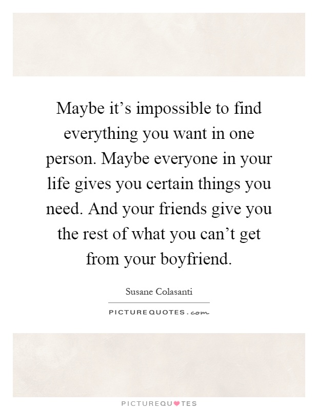 Maybe it's impossible to find everything you want in one person. Maybe everyone in your life gives you certain things you need. And your friends give you the rest of what you can't get from your boyfriend Picture Quote #1