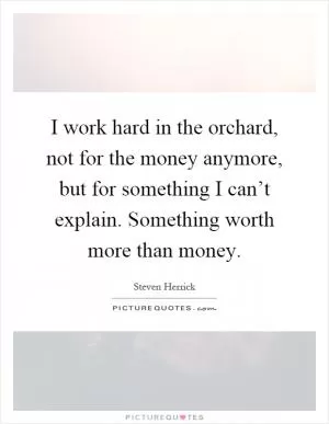 I work hard in the orchard, not for the money anymore, but for something I can’t explain. Something worth more than money Picture Quote #1
