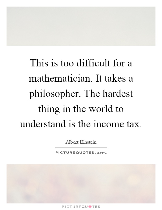 This is too difficult for a mathematician. It takes a philosopher. The hardest thing in the world to understand is the income tax Picture Quote #1