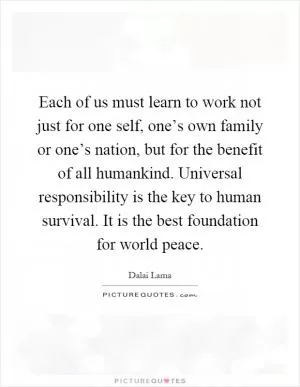 Each of us must learn to work not just for one self, one’s own family or one’s nation, but for the benefit of all humankind. Universal responsibility is the key to human survival. It is the best foundation for world peace Picture Quote #1