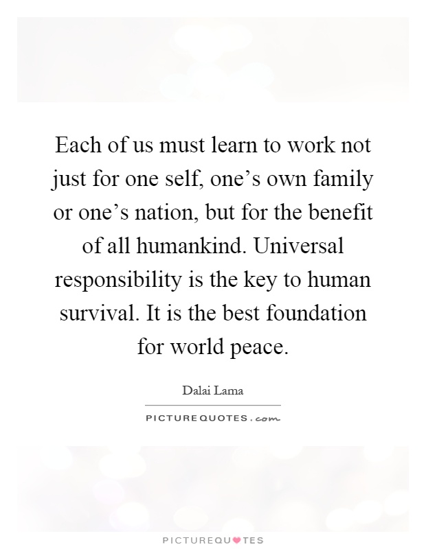 Each of us must learn to work not just for one self, one's own family or one's nation, but for the benefit of all humankind. Universal responsibility is the key to human survival. It is the best foundation for world peace Picture Quote #1