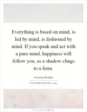 Everything is based on mind, is led by mind, is fashioned by mind. If you speak and act with a pure mind, happiness will follow you, as a shadow clings to a form Picture Quote #1